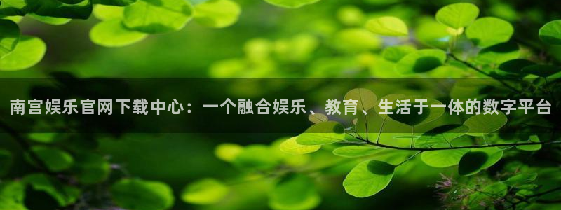 开丰娱乐平台开户链接：南宫娱乐官网下载中心：一个融合娱乐、教育、生活于一体的数字平台