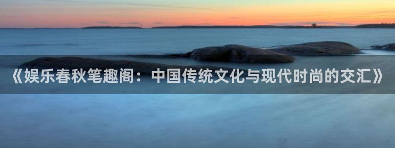 开丰娱乐是什么平台：《娱乐春秋笔趣阁：中国传统文化与现代时尚的交汇》