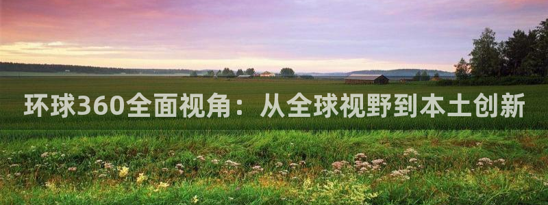 开丰娱乐下载地址：环球360全面视角：从全球视野到本土创新