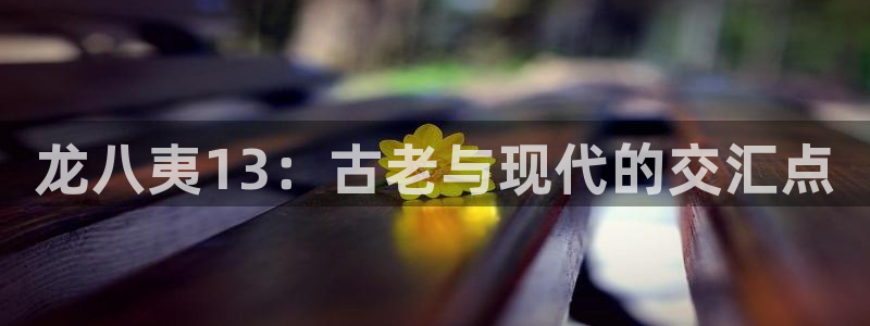 开丰娱乐2登录：龙八夷13：古老与现代的交汇点