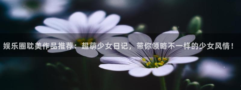 开丰娱乐vk：娱乐圈耽美作品推荐：超萌少女日记，带你领略不一样的少女风情！