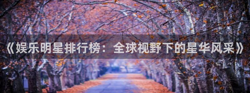 开丰娱乐平台官网：《娱乐明星排行榜：全球视野下的星华风采》